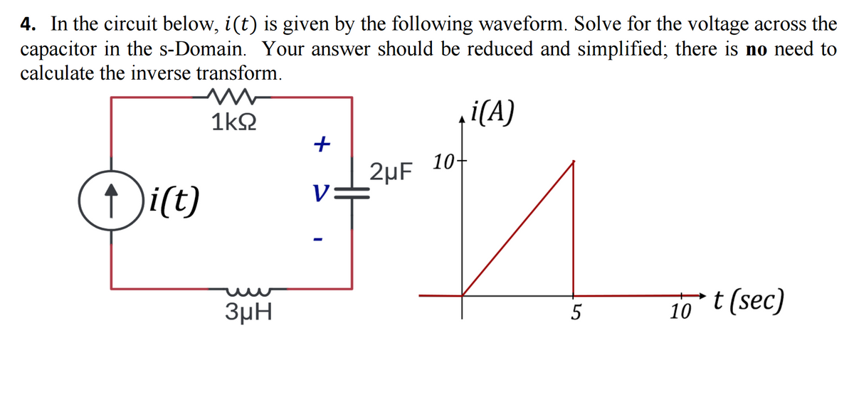 4. In the circuit below, i(t) is given by the following waveform. Solve for the voltage across the
capacitor in the s-Domain. Your answer should be reduced and simplified; there is no need to
calculate the inverse transform.
i(A)
1kQ
↑)i(t)
3μH
+
V
I
2μF
10+
5
10°t (sec)