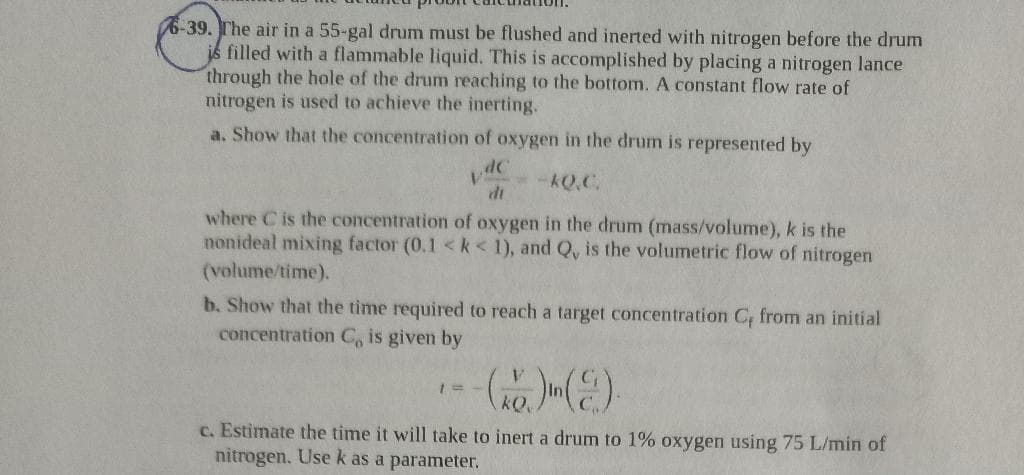 6-39. The air in a 55-gal drum must be flushed and inerted with nitrogen before the drum
is filled with a flammable liquid. This is accomplished by placing a nitrogen lance
through the hole of the drum reaching to the bottom. A constant flow rate of
nitrogen is used to achieve the inerting.
a. Show that the concentration of oxygen in the drum is represented by
--KQ.C.
di
where C is the concentration of oxygen in the drum (mass/volume), k is the
nonideal mixing factor (0.1 <k< 1), and Q, is the volumetric flow of nitrogen
(volume/time).
b. Show that the time required to reach a target concentration C, from an initial
concentration C, is given by
(2) In (C.).
c. Estimate the time it will take to inert a drum to 1% oxygen using 75 L/min of
nitrogen. Use k as a parameter.