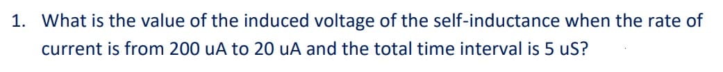 1. What is the value of the induced voltage of the self-inductance when the rate of
current is from 200 uA to 20 uA and the total time interval is 5 uS?
