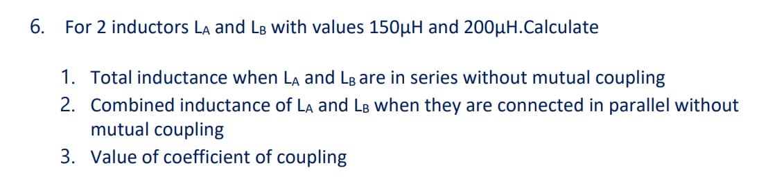 6.
For 2 inductors La and LB with values 150µH and 200µH.Calculate
1. Total inductance when LA and LB are in series without mutual coupling
2. Combined inductance of La and LB when they are connected in parallel without
mutual coupling
3. Value of coefficient of coupling

