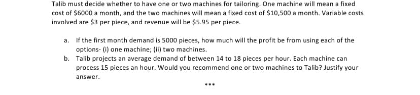 Talib must decide whether to have one or two machines for tailoring. One machine will mean a fixed
cost of $6000 a month, and the two machines will mean a fixed cost of $10,500 a month. Variable costs
involved are $3 per piece, and revenue will be $5.95 per piece.
a. If the first month demand is 5000 pieces, how much will the profit be from using each of the
options- (i) one machine; (ii) two machines.
b. Talib projects an average demand of between 14 to 18 pieces per hour. Each machine can
process 15 pieces an hour. Would you recommend one or two machines to Talib? Justify your
answer.
***
