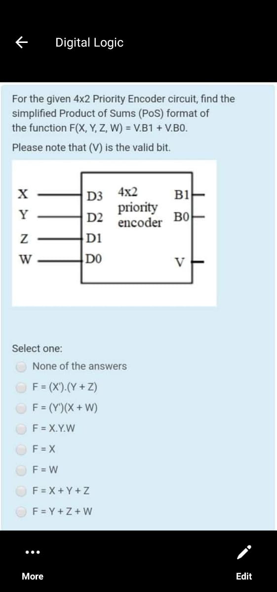 Digital Logic
For the given 4x2 Priority Encoder circuit, find the
simplified Product of Sums (PoS) format of
the function F(X, Y, Z, W) = V.B1 + V.B0.
Please note that (V) is the valid bit.
4x2
B1
D3
priority
encoder
D2
во
D1
W
DO
V
Select one:
None of the answers
F= (X').(Y + Z)
F = (Y')(X+ W)
F = X.Y.W
F = X
F = W
F = X + Y +Z
F = Y +Z+ W
More
Edit
:
