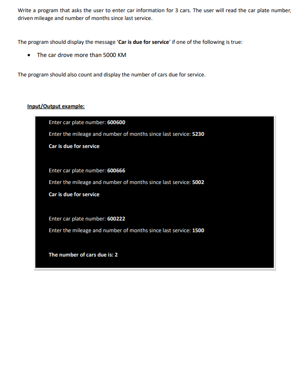 Write a program that asks the user to enter car information for 3 cars. The user will read the car plate number,
driven mileage and number of months since last service.
The program should display the message 'Car is due for service' if one of the following is true:
• The car drove more than 5000 KM
The program should also count and display the number of cars due for service.
Input/Output example:
Enter car plate number: 600600
Enter the mileage and number of months since last service: 5230
Car is due for service
Enter car plate number: 600666
Enter the mileage and number of months since last service: 5002
Car is due for service
Enter car plate number: 600222
Enter the mileage and number of months since last service: 1500
The number of cars due is: 2