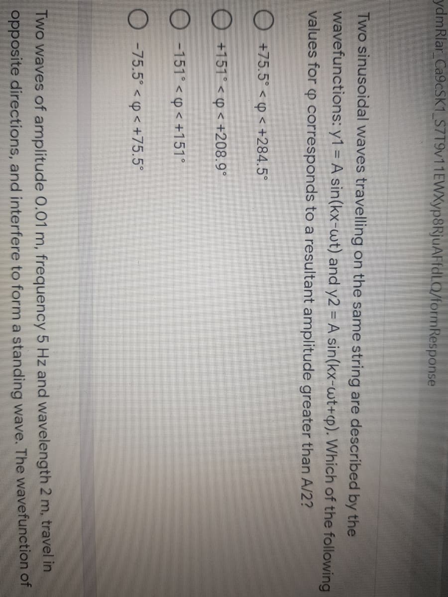 ydmRlar Ca9cSK1_S7T9v11EWXyp8RjuAFfdLQ/formResponse
Two sinusoidal waves travelling on the same string are described by the
wavefunctions: y1 = A sin(kx-wt) and y2 = A sin(kx-wt+p). Which of the following
values for p corresponds to a resultant amplitude greater than A/2?
O +75.5° < Q < +284.5*
O +151° < p < +208.9°
O -151° < < +151°
O -75.5° < p < +75.5
Two waves of amplitude 0.01 m, frequency 5 Hz and wavelength 2 m, travel in
opposite directions, and interfere to form a standing wave. The wavefunction of
