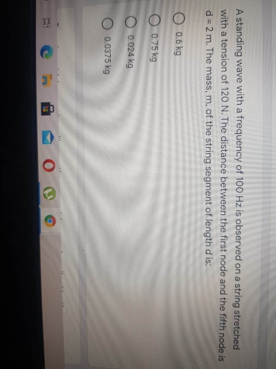 II
A standing wave with a frequency of 100 Hz is observed on a string stretched
with a tension of 120 N. The distance between the first node and the fifth node is
d = 2 m. The mass, m, of the string segment of length d is:
%3D
O 0.6 kg
O 0.75 kg
O 0.024 kg
0.0375 kg
