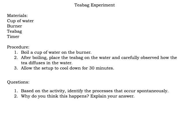 Teabag Experiment
Materials:
Cup of water
Burner
Teabag
Timer
Procedure:
1. Boil a cup of water on the burner.
2. After boiling, place the teabag on the water and carefully observed how the
tea diffuses in the water.
3. Allow the setup to cool down for 30 minutes.
Questions:
1. Based on the activity, identify the processes that occur spontaneously.
2. Why do you think this happens? Explain your answer.
