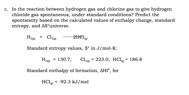 c. In the reaction between hydrogen gas and chlorine gas to give hydrogen
chloride gas spontaneous, under standard conditions? Predict the
spontaneity based on the calculated values of enthalpy change, standard
entropy, and AS°universe.
H2ie + Cle)
2H€I,
(3).
Standard entropy values, S° in J/mol-K:
H
130.7;
Cla = 223.0; HCI = 186.8
2(g)
2(g)
Standard enthalpy of formation, AHf", for
HCl
-92.3 kJ/mol
