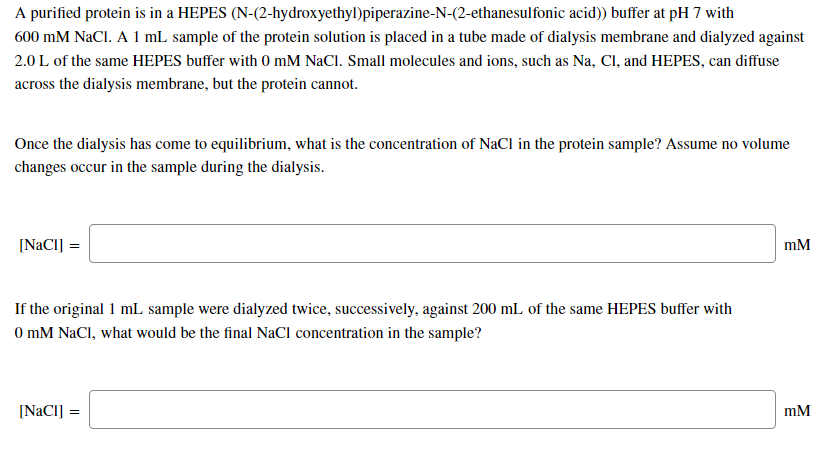 A purified protein is in a HEPES (N-(2-hydroxyethyl)piperazine-N-(2-ethanesulfonic acid)) buffer at pH 7 with
600 mM NaCl. A 1 mL sample of the protein solution is placed in a tube made of dialysis membrane and dialyzed against
2.0 L of the same HEPES buffer with 0 mM NaCl. Small molecules and ions, such as Na, Cl, and HEPES, can diffuse
across the dialysis membrane, but the protein cannot.
Once the dialysis has come to equilibrium, what is the concentration of NaCl in the protein sample? Assume no volume
changes occur in the sample during the dialysis.
[NaCI] =
mM
If the original 1 mL sample were dialyzed twice, successively, against 200 mL of the same HEPES buffer with
0 mM NaCl, what would be the final NaCl concentration in the sample?
[NACI] =
mM
