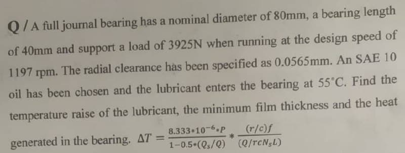 Q/A full journal bearing has a nominal diameter of 80mm, a bearing length
of 40mm and support a load of 3925N when running at the design speed of
1197 rpm. The radial clearance has been specified as 0.0565mm. An SAE 10
oil has been chosen and the lubricant enters the bearing at 55°C. Find the
temperature raise of the lubricant, the minimum film thickness and the heat
8.333-10-6.P (r/c)f
generated in the bearing. AT =
1-0.5*(Qs/Q) (Q/TCN,L)
*