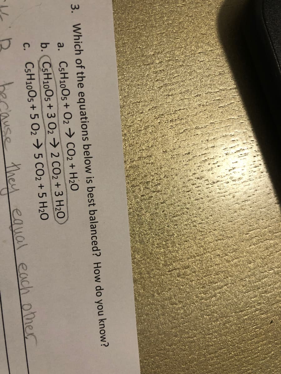 3. Which of the equations below is best balanced? How do you know?
a. CSH10O5+ O2 → CO2 + H20
b. CSH10O5 + 3 02→ 2 CO2 + 3 H20
C. CSH10O5 + 5 O2 → 5 CO2 + 5 H2O
se they equal each other
