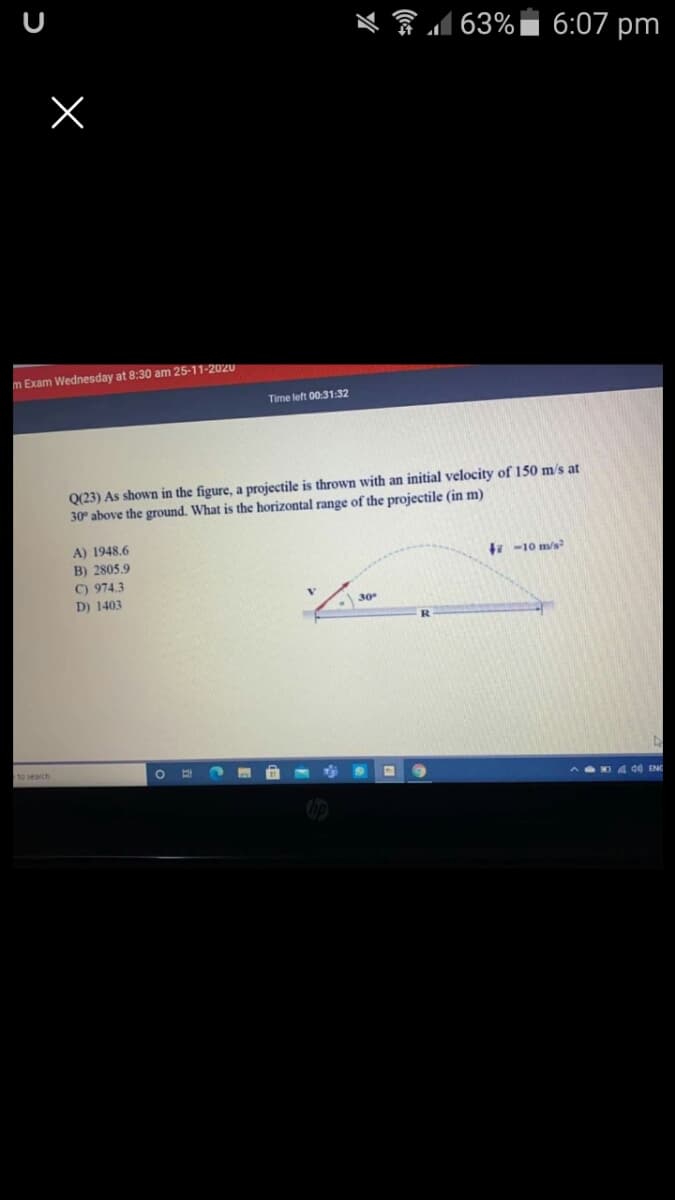 令d63%|
6:07 pm
m Exam Wednesday at 8:30 am 25-11-2020
Time left 00:31:32
Q(23) As shown in the figure, a projectile is thrown with an initial velocity of 150 m/s at
30° above the ground. What is the horizontal range of the projectile (in m)
A) 1948.6
B) 2805.9
7 -10 m/s
C) 974.3
D) 1403
30
R.
to search
AD 4 de ENG
