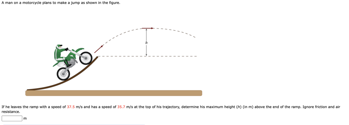 A man on a motorcycle plans to make a jump as shown in the figure.
go
If he leaves the ramp with a speed of 37.5 m/s and has a speed of 35.7 m/s at the top of his trajectory, determine his maximum height (h) (in m) above the end of the ramp. Ignore friction and air
resistance.
m