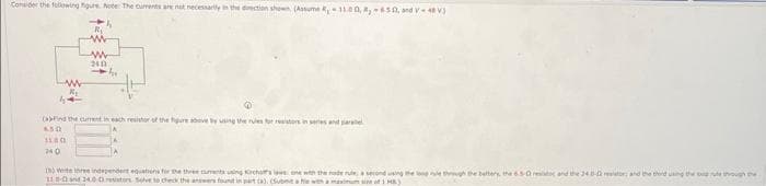 Consider the following gure Note: The currents are not necessarily in the direction shown (Assume 11.00, 850, and V 48 V
-h
www
44
www
240
-41
and the current in each resistor of the figure above by using the rules for resistors in series and paralel
650
11 00
740
(8) Write the independent equations for the three cuments using Krchos leone with the node rule, a second using the long rule through the bettery, the 6.5-0 edo and the 24-02 tor; and the thend using the though th
110-02 and 34,00 resistors Sove to check the answers found in part (a) (Submit a fe with a maximum)