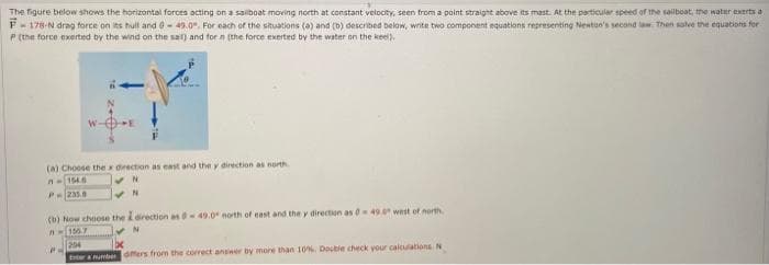 The figure below shows the horizontal forces acting on a sailboat moving north at constant velocity, seen from a point straight above its mast. At the particular speed of the sailboat, the water exerts a
F-178-N drag force on its hull and 0-49.0", For each of the situations (a) and (b) described below, write two component equations representing Newton's second law. Then solve the equations for
P (the force exerted by the wind on the sail) and for in the force exerted by the water on the keel).
(a) Choose the x direction as east and the y direction as north
A-1546
✔N
✔N
P235.0
(b) Now choose the I direction as 0-49.0 north of east and the y direction as 0-49.0 west of north
A-156.7
N
204
1x
a number differs from the correct answer by more than 10%. Docble check your calculations. N
P=
