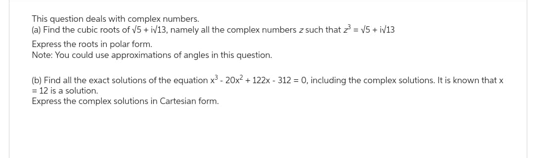 This question deals with complex numbers.
(a) Find the cubic roots of √5 + i√13, namely all the complex numbers z such that z³ = √5 + i√13
Express the roots in polar form.
Note: You could use approximations of angles in this question.
(b) Find all the exact solutions of the equation x³ - 20x² + 122x - 312 = 0, including the complex solutions. It is known that x
= 12 is a solution.
Express the complex solutions in Cartesian form.