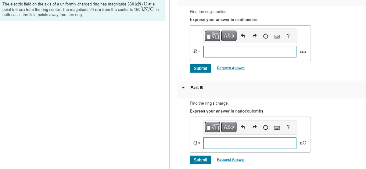 The electric field on the axis of a uniformly charged ring has magnitude 360 kN/C at a
point 5.6 cm from the ring center. The magnitude 24 cm from the center is 160 kN/C; in
both cases the field points away from the ring.
Find the ring's radius.
Express your answer in centimeters.
R=
Submit
Part B
Q =
IVE ΑΣΦ 9
Find the ring's charge.
Express your answer in nanocoulombs.
Request Answer
Submit
IVE ΑΣΦ
Request Answer
?
cm
nC