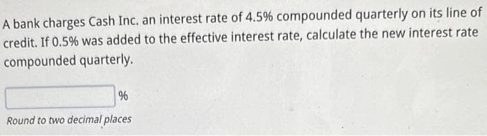 A bank charges Cash Inc. an interest rate of 4.5% compounded quarterly on its line of
credit. If 0.5% was added to the effective interest rate, calculate the new interest rate
compounded quarterly.
%
Round to two decimal places