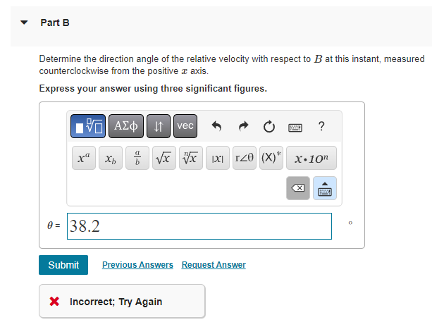 Part B
Determine the direction angle of the relative velocity with respect to B at this instant, measured
counterclockwise from the positive x axis.
Express your answer using three significant figures.
AΣo vec
xX² Xb
0= 38.2
√√√√x 1X1 T20 (X)* X.10n
Submit Previous Answers Request Answer
PESA ?
X Incorrect; Try Again
