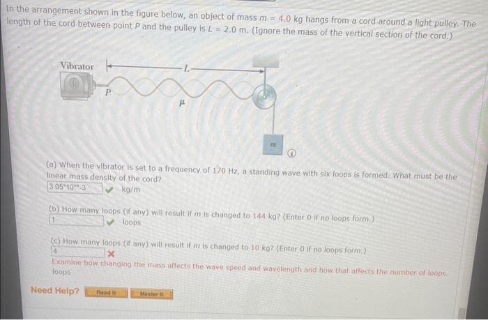 In the arrangement shown in the figure below, an object of mass m = 4.0 kg hangs from a cord around a light pulley. The
length of the cord between point P and the pulley is L = 2.0 m. (Ignore the mass of the vertical section of the cord.)
a
Vibrator
m
(a) When the vibrator is set to a frequency of 170 Hz, a standing wave with six loops is formed. What must be the
linear mass density of the cord?
3.05 10.31
kg/m
(b) How many loops (if any) will result if m is changed to 144 kg? (Enter 0 if no loops form.).
1
loops
(c) How many loops (if any) will result if m is changed to 10 kg? (Enter 0 if no loops form.)
4
Examine how changing the mass affects the wave speed and wavelength and how that affects the number of loops.
loops
Need Help? Read it