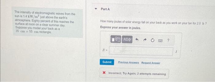 The intensity of electromagnetic waves from the
sun is 1.4 kW/m² just above the earth's
atmosphere. Eighty percent of this reaches the
surface at noon on a clear summer day.
Suppose you model your back as a
35 cm x 55 cm rectangle.
Part A
How many joules of solar energy fall on your back as you work on your tan for 2.0 h?
Express your answer in joules.
ΘΗ ΑΣΦΑ
E-
Submit
Previous Answers Request Answer
X Incorrect; Try Again: 2 attempts remaining
J