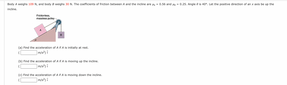 Body A weighs 109 N, and body B weighs 30 N. The coefficients of friction between A and the incline are μ = 0.56 and μk = 0.25. Angle is 40°. Let the positive direction of an x axis be up the
incline.
Frictionless,
massless pulley
A
B
(a) Find the acceleration of A if A is initially at rest.
m/s²) î
(b) Find the acceleration of A if A is moving up the incline.
m/s²) î
(c) Find the acceleration of A if A is moving down the incline.
(
m/s²) î