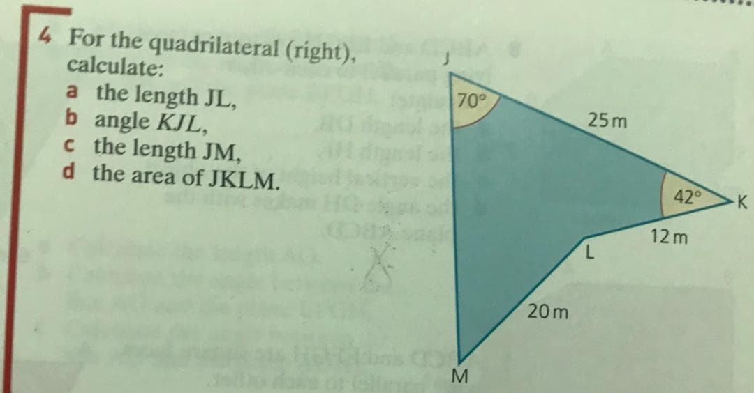 4 For the quadrilateral (right),
calculate:
70
a the length JL,
b angle KJL,
c the length JM,
d the area of JKLM.
25 m
42
12 m
20m
