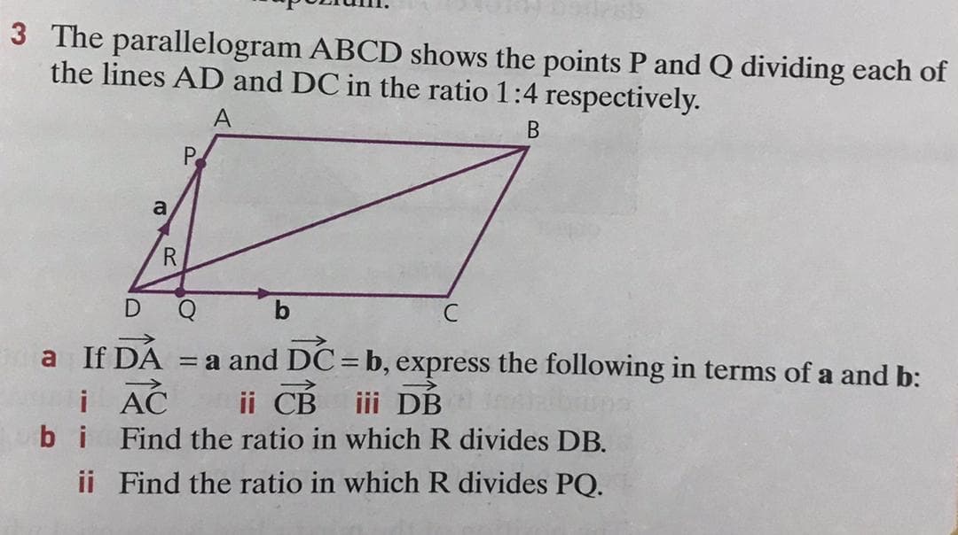 3 The parallelogram ABCD shows the points P and Q dividing each of
the lines AD and DC in the ratio 1:4 respectively.
A
В
P.
a
R
C
a If DA = a and DC= b, express the following in terms of a and b:
ii CB
bi Find the ratio in which R divides DB.
i AC
iii DB
ii Find the ratio in which R divides PQ.
