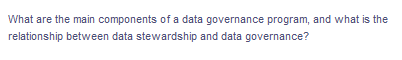 What are the main components of a data governance program, and what is the
relationship between data stewardship and data governance?