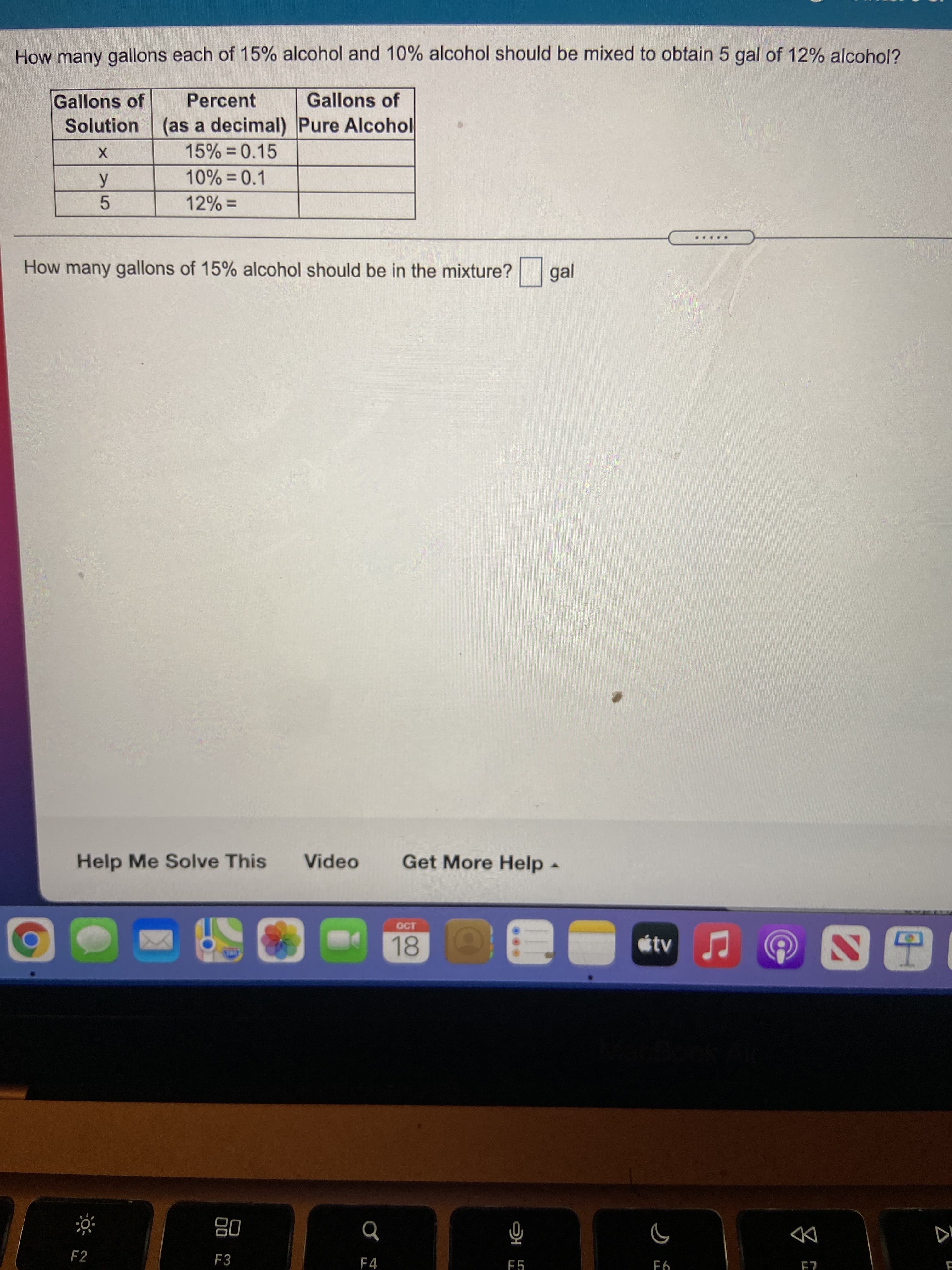 How many gallons each of 15% alcohol and 10% alcohol should be mixed to obtain 5 gal of 12% alcohol?
Gallons of
Solution (as a decimal) Pure Alcohol
Percent
Gallons of
15% = 0.15
5.
= %
...
How many gallons of 15% alcohol should be in the mixture?
gal
Help Me Solve This
Video
Get More Help
OCT
18
tv
08
F3
DD
乙H
F4
F5
