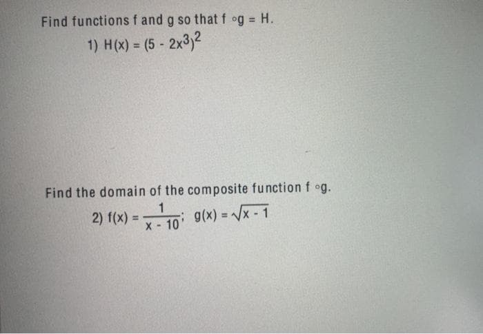 Find functions f and g so that f og = H.
1) H(x) = (5 - 2x3)2
%3D
Find the domain of the composite function f og.
2) f(x) 3D
1
g(x) = x - 1
%3D
%3!
X- 10
