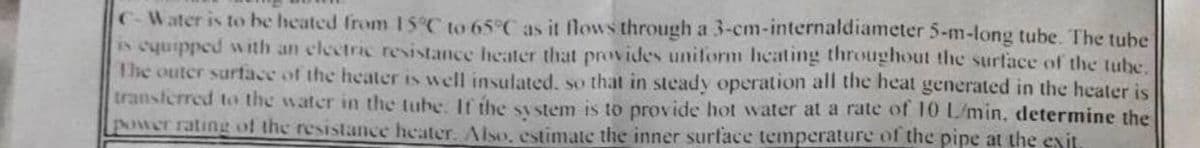 C-Water is to be heated from 15°C to 65°C as it flows through a 3-cm-internaldiameter 5-m-long tube. The tube
is equipped with an electric resistance heater that provides uniform heating throughout the surface of the tube.
The outer surface of the heater is well insulated, so that in steady operation all the heat generated in the heater is
transferred to the water in the tube. It the system is to provide hot water at a rate of 10 L/min, determine the
power rating of the resistance heater. Also, estimate the inner surface temperature of the pipe at the exit.