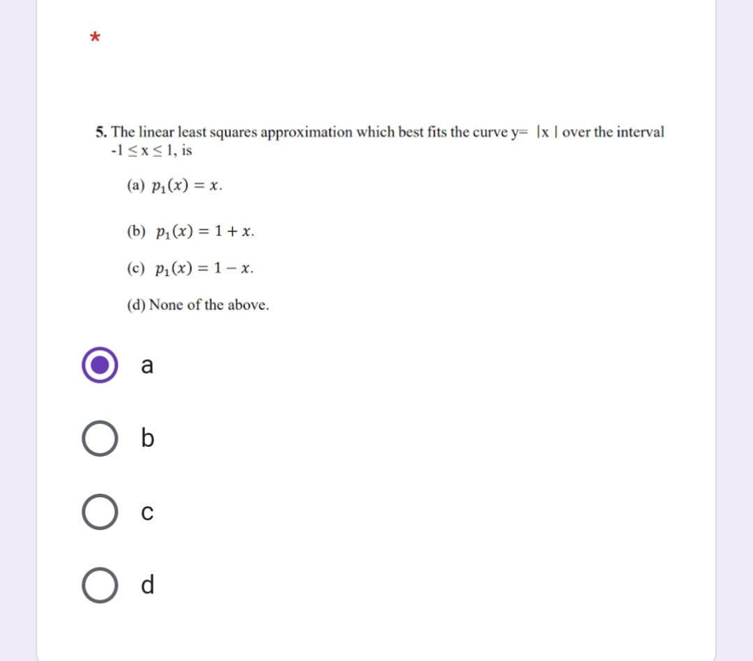 5. The linear least squares approximation which best fits the curve y= |x | over the interval
-1 ≤x≤ 1, is
(a) p₁(x) = x.
(b) p₁(x) = 1 + x.
(c) p₁(x) = 1 x.
(d) None of the above.
a
b
C
O d