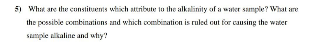 5) What are the constituents which attribute to the alkalinity of a water sample? What are
the possible combinations and which combination is ruled out for causing the water
sample alkaline and why?