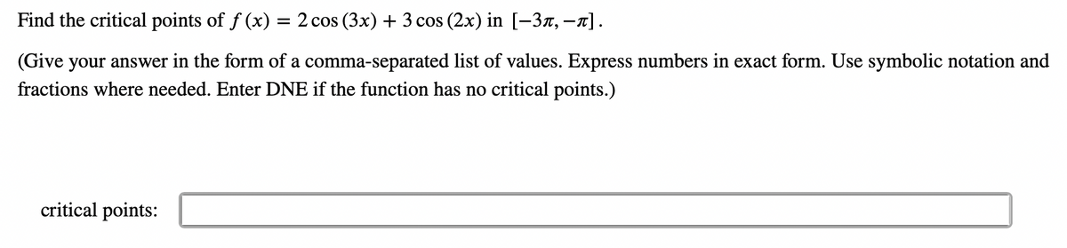 Find the critical points of f(x) = 2 cos (3x) + 3 cos (2x) in [−3,−π].
(Give your answer in the form of a comma-separated list of values. Express numbers in exact form. Use symbolic notation and
fractions where needed. Enter DNE if the function has no critical points.)
critical points: