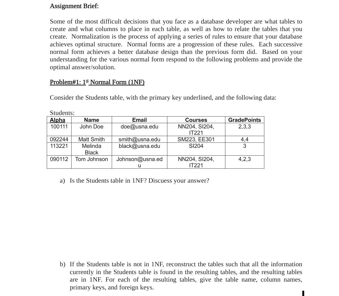 Assignment Brief:
Some of the most difficult decisions that you face as a database developer are what tables to
create and what columns to place in each table, as well as how to relate the tables that you
create. Normalization is the process of applying a series of rules to ensure that your database
achieves optimal structure. Normal forms are a progression of these rules. Each successive
normal form achieves a better database design than the previous form did. Based on your
understanding for the various normal form respond to the following problems and provide the
optimal answer/solution.
Problem#1: 1st Normal Form (1NF)
Consider the Students table, with the primary key underlined, and the following data:
Students:
Alpha
100111
Email
doe@usna.edu
Name
Courses
GradePoints
NN204, SI204,
IT221
SM223, EE301
SI204
John Doe
2,3,3
Matt Smith
092244
113221
smith@usna.edu
black@usna.edu
4,4
Melinda
3
Black
NN204, SI204,
IT221
090112
Tom Johnson
Johnson@usna.ed
4,2,3
u
a) Is the Students table in 1NF? Discuess your answer?
b) If the Students table is not in 1NF, reconstruct the tables such that all the information
currently in the Students table is found in the resulting tables, and the resulting tables
are in 1NF. For each of the resulting tables, give the table name, column names,
primary keys, and foreign keys.
