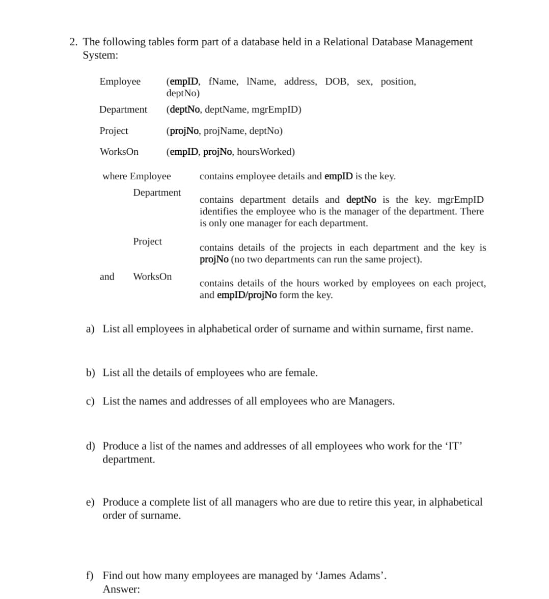 2. The following tables form part of a database held in a Relational Database Management
System:
Employee
(empID, fName, IName, address, DOB, sex, position,
deptNo)
Department
(deptNo, deptName, mgrEmpID)
Project
(projNo, projName, deptNo)
WorksOn
(empID, projNo, hoursWorked)
where Employee
contains employee details and empID is the key.
Department
contains department details and deptNo is the key. mgrEmpID
identifies the employee who is the manager of the department. There
is only one manager for each department.
Project
contains details of the projects in each department and the key is
projNo (no two departments can run the same project).
and
WorksOn
contains details of the hours worked by employees on each project,
and empID/projNo form the key.
a) List all employees in alphabetical order of surname and within surname, first name.
b) List all the details of employees who are female.
c) List the names and addresses of all employees who are Managers.
d) Produce a list of the names and addresses of all employees who work for the
department.
e) Produce a complete list of all managers who are due to retire this year, in alphabetical
order of surname.
f) Find out how many employees are managed by 'James Adams’.
Answer:
