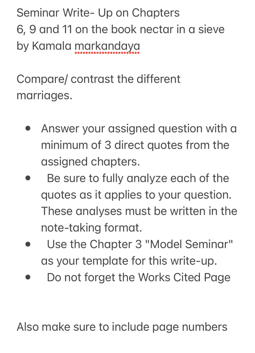 Seminar Write-Up on Chapters
6, 9 and 11 on the book nectar in a sieve
by Kamala markandaya
Compare/contrast the different
marriages.
• Answer your assigned question with a
minimum of 3 direct quotes from the
assigned chapters.
.
Be sure to fully analyze each of the
quotes as it applies to your question.
These analyses must be written in the
note-taking format.
Use the Chapter 3 "Model Seminar"
as your template for this write-up.
Do not forget the Works Cited Page
Also make sure to include page numbers