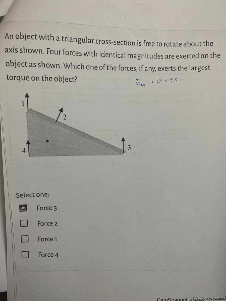 An object with a triangular cross-section is free to rotate about the
axis shown. Four forces with identical magnitudes are exerted on the
object as shown. Which one of the forces, if any, exerts the largest
torque on the object?
6 = 90
Select one:
Force 3
Force 2
Force 1
Force 4
CamScanner - Wais äsquss
