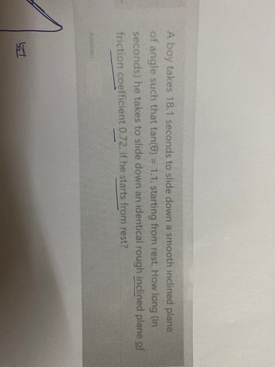 A boy takes 18.1 seconds to slide down a smooth inclined plane
of angle such that tan(e) = 1.1, starting from rest. How long (in
seconds) he takes to slide down an identical rough inclined plane of
friction coefficient 0.72, if he starts from rest?
Anwer
