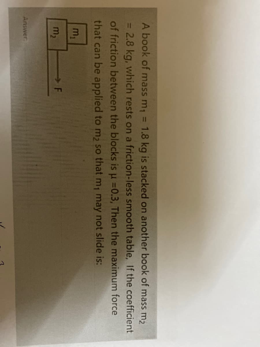 A book of mass m, = 1.8 kg is stacked on another book of mass m2
2.8 kg, which rests on a friction-less smooth table, If the coefficient
%3D
of friction between the blocks is u =0.3, Then the maximum force
that can be applied to m2 so that m, may not slide is:
m,
m2
Answer
