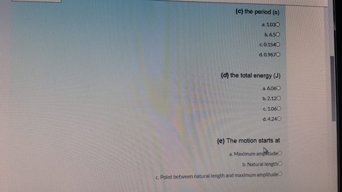 (c) the period (s)
a. 1.030
b. 6.50
c. 0.1540
d. 0.9670
(d) the total energy (J)
a. 6.060
b. 2.120
c. 1.060
d. 4.240
(e) The motion starts at
a. Maximum ampitude
b. Natural length
c. Point between natural length and maximum amplitudeO
