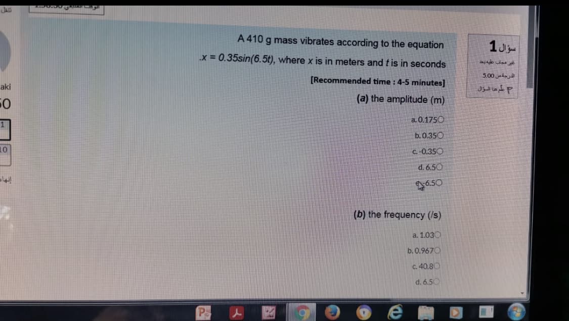 A 410 g mass vibrates according to the equation
x = 0.35sin(6.5t), where x is in meters and t is in seconds
5.00
(Recommended time : 4-5 minutes]
aki
علم هذا السؤال
(a) the amplitude (m)
50
a. 0.1750
b. 0.350
10
C. -0.350
d. 6.50
6.50
(b) the frequency (/s)
a. 1.030
b. 0.9670
C. 40.80
d. 6.50
