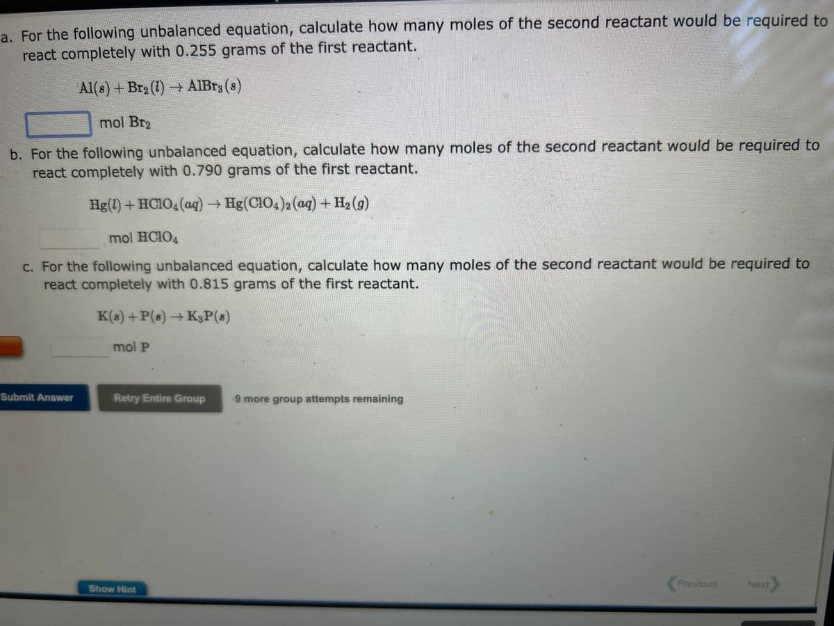 a. For the following unbalanced equation, calculate how many moles of the second reactant would be required to
react completely with 0.255 grams of the first reactant.
Al(s) + Br₂(1)→ AlBr3 (8)
mol Br₂
b. For the following unbalanced equation, calculate how many moles of the second reactant would be required to
react completely with 0.790 grams of the first reactant.
Hg(1) + HClO4 (aq) → Hg(ClO4)2 (aq) + H₂(g)
mol HC104
c. For the following unbalanced equation, calculate how many moles of the second reactant would be required to
react completely with 0.815 grams of the first reactant.
K(s) + P(s) → K3P (8)
Submit Answer
mol P
Retry Entire Group 9 more group attempts remaining
Show Hint
121
Previous
Next >