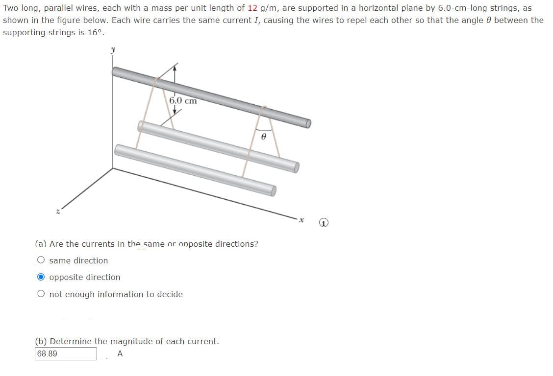 Two long, parallel wires, each with a mass per unit length of 12 g/m, are supported in a horizontal plane by 6.0-cm-long strings, as
shown in the figure below. Each wire carries the same current I, causing the wires to repel each other so that the angle 0 between the
supporting strings is 16°.
6.0 cm
(a) Are the currents in the same or onposite directions?
O same direction
O opposite direction
O not enough information to decide
(b) Determine the magnitude of each current.
68.89
A
