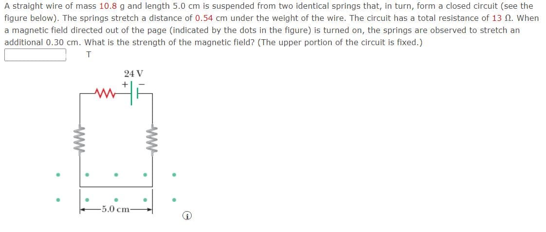 A straight wire of mass 10.8 g and length 5.0 cm is suspended from two identical springs that, in turn, form a closed circuit (see the
figure below). The springs stretch a distance of 0.54 cm under the weight of the wire. The circuit has a total resistance of 13 N. When
a magnetic field directed out of the page (indicated by the dots in the figure) is turned on, the springs are observed to stretch an
additional 0.30 cm. What is the strength of the magnetic field? (The upper portion of the circuit is fixed.)
T
24 V
-5.0cm-
ww
ww
