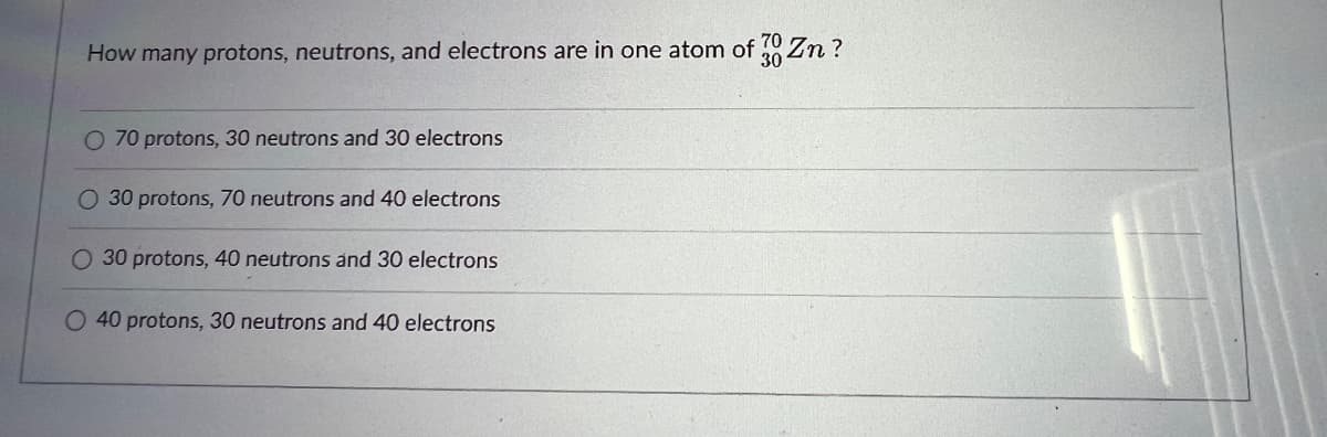 70
How many protons, neutrons, and electrons are in one atom of 30 Zn?
O 70 protons, 30 neutrons and 30 electrons
O 30 protons, 70 neutrons and 40 electrons
O 30 protons, 40 neutrons and 30 electrons
O 40 protons, 30 neutrons and 40 electrons