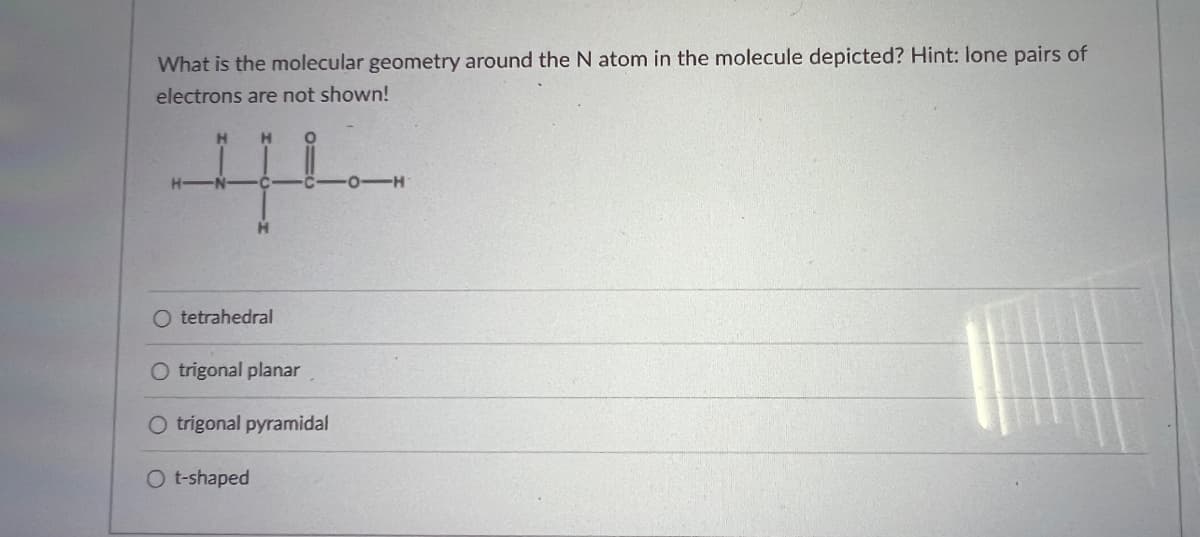 What is the molecular geometry around the N atom in the molecule depicted? Hint: lone pairs of
electrons are not shown!
H
O tetrahedral
O trigonal planar
O trigonal pyramidal
O t-shaped