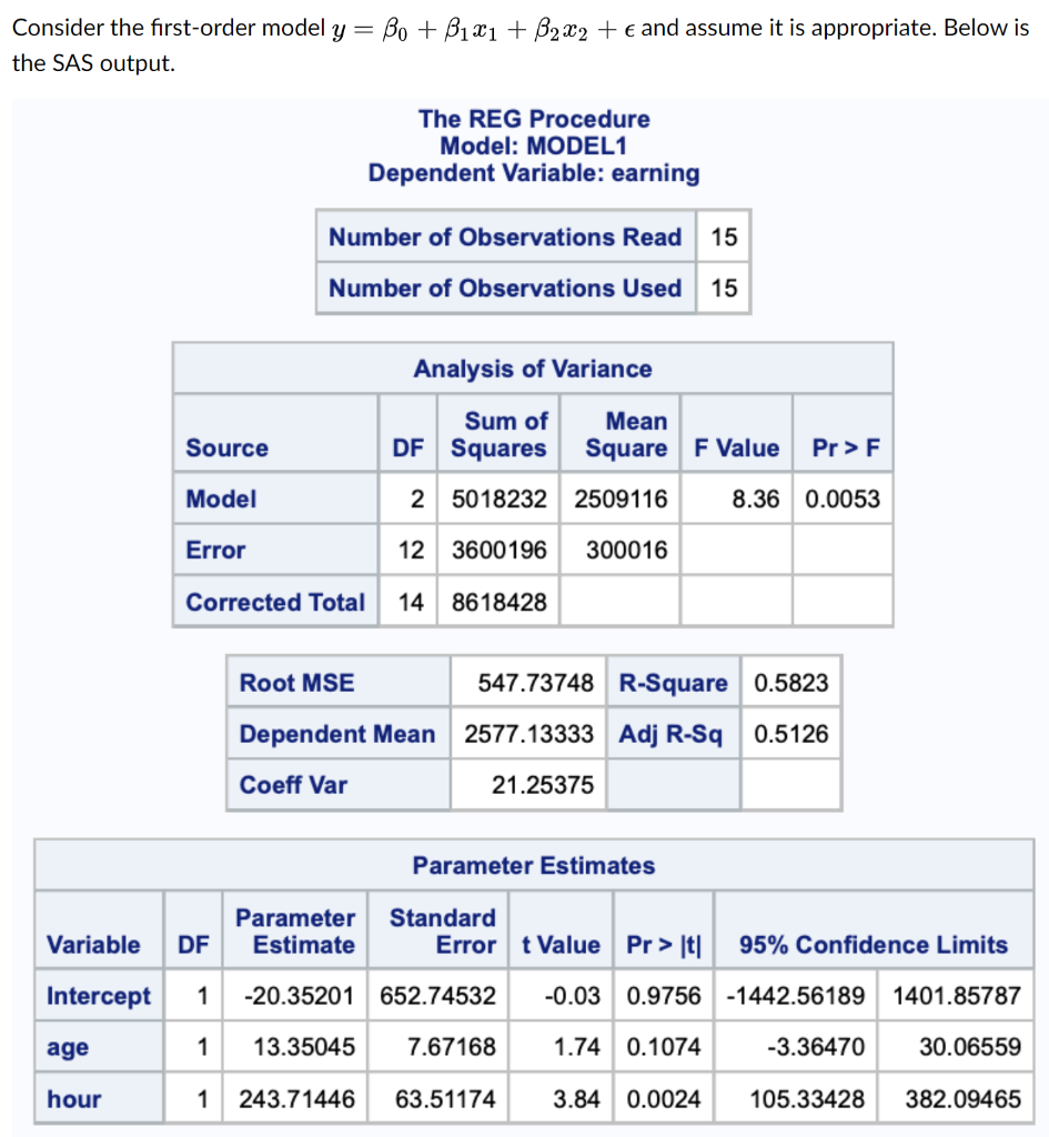 Consider the first-order model y = Bo + B1x1 + 62x2 + € and assume it is appropriate. Below is
the SAS output.
The REG Procedure
Model: MODEL1
Dependent Variable: earning
Number of Observations Read
15
Number of Observations Used
15
Analysis of Variance
Sum of
Mean
Source
DF Squares
Square F Value
Pr >F
Model
2 5018232 2509116
8.36 0.0053
Error
12 3600196
300016
Corrected Total
14 8618428
Root MSE
547.73748 R-Square 0.5823
Dependent Mean 2577.13333 Adj R-Sq
0.5126
Coeff Var
21.25375
Parameter Estimates
Parameter
Estimate
Standard
Error t Value Pr > |t|
Variable
DF
95% Confidence Limits
Intercept
1
-20.35201 652.74532
-0.03 0.9756 -1442.56189
1401.85787
age
1
13.35045
7.67168
1.74 0.1074
-3.36470
30.06559
hour
1
243.71446
63.51174
3.84 0.0024
105.33428
382.09465
