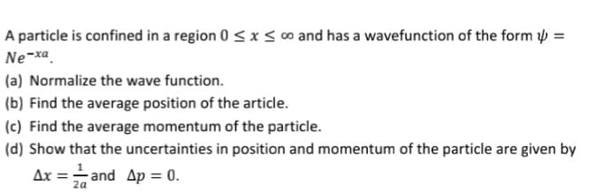 A particle is confined in a region 0 ≤ x ≤ ∞o and has a wavefunction of the form =
Ne-xa
(a) Normalize the wave function.
(b) Find the average position of the article.
(c) Find the average momentum of the particle.
(d) Show that the uncertainties in position and momentum of the particle are given by
Ax=-=and Ap = 0.
2a