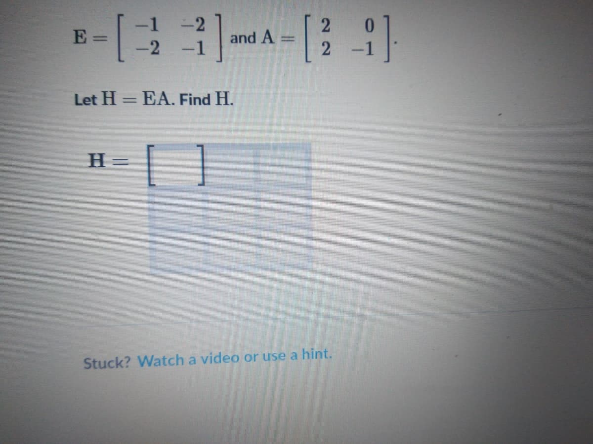 **Matrix Multiplication Problem**

Given:
\[ E = \begin{bmatrix} -1 & -2 \\ -2 & -1 \end{bmatrix} \]
and
\[ A = \begin{bmatrix} 2 & 0 \\ 2 & -1 \end{bmatrix} \]

Task:
Let \( H = EA \). Find \( H \).

To find \( H \), multiply matrix \( E \) by matrix \( A \).

The matrix \( H \) will have the form:
\[ H = \begin{bmatrix} \text{ } & \text{ } \\ \text{ } & \text{ } \end{bmatrix} \]

**Instructions:**
1. Multiply each row of matrix \( E \) by each column of matrix \( A \) to find the corresponding entries of matrix \( H \).

---

If you're having trouble, you can find more assistance by watching a video or using a hint.